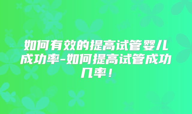 如何有效的提高试管婴儿成功率-如何提高试管成功几率！