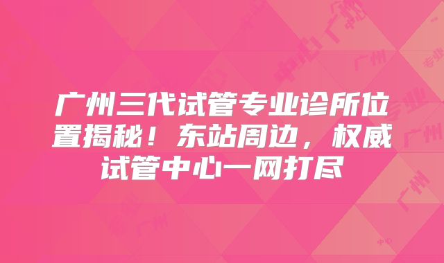 广州三代试管专业诊所位置揭秘！东站周边，权威试管中心一网打尽