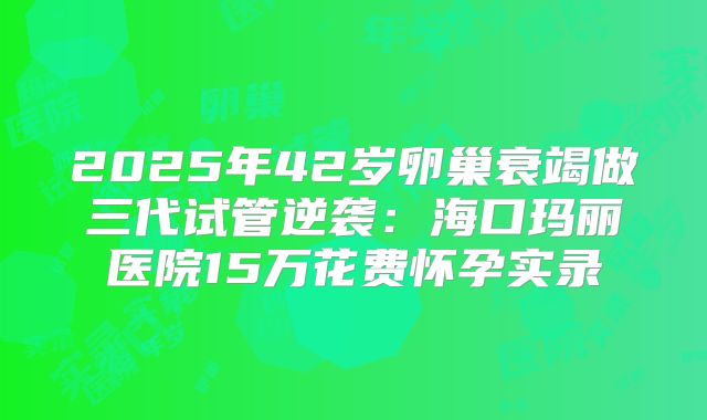 2025年42岁卵巢衰竭做三代试管逆袭：海口玛丽医院15万花费怀孕实录