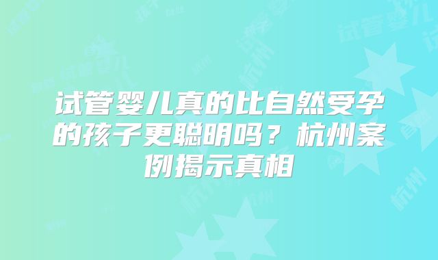 试管婴儿真的比自然受孕的孩子更聪明吗？杭州案例揭示真相