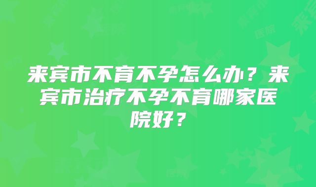 来宾市不育不孕怎么办?来宾市治疗不孕不育哪家医院好?