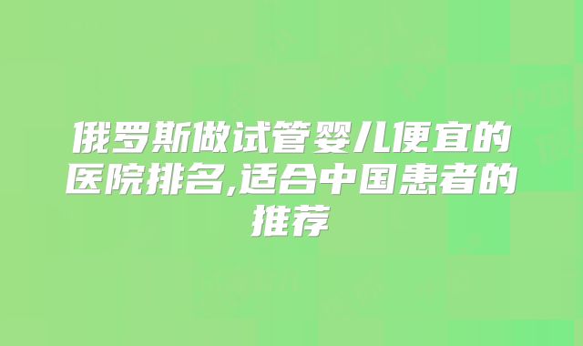 俄罗斯做试管婴儿便宜的医院排名,适合中国患者的推荐