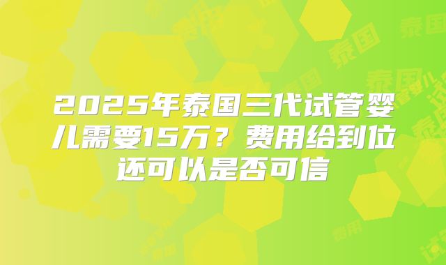 2025年泰国三代试管婴儿需要15万？费用给到位还可以是否可信