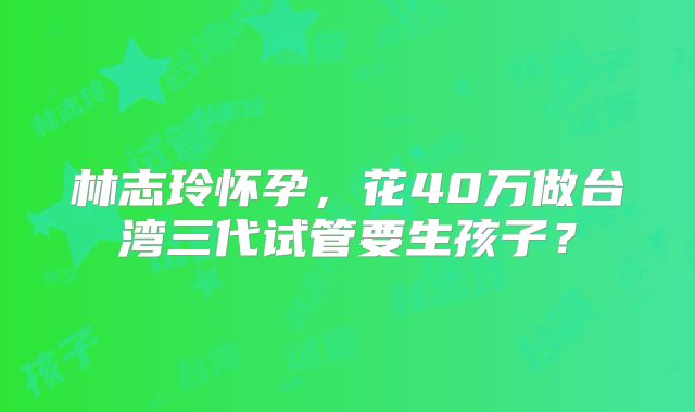林志玲怀孕,花40万做台湾三代试管要生孩子?