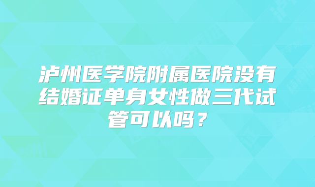 泸州医学院附属医院没有结婚证单身女性做三代试管可以吗?