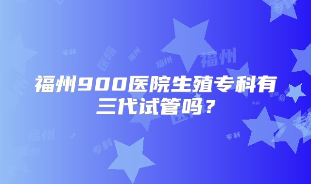 福州900医院生殖专科有三代试管吗？