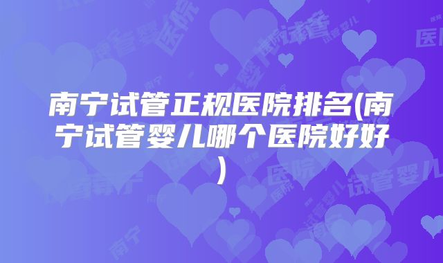 南宁试管正规医院排名(南宁试管婴儿哪个医院好好)