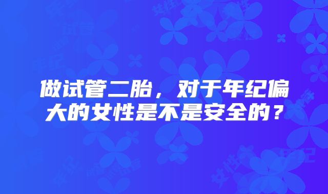 做试管二胎，对于年纪偏大的女性是不是安全的？