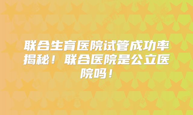 联合生育医院试管成功率揭秘！联合医院是公立医院吗！