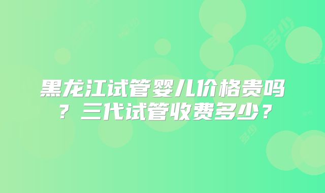黑龙江试管婴儿价格贵吗？三代试管收费多少？