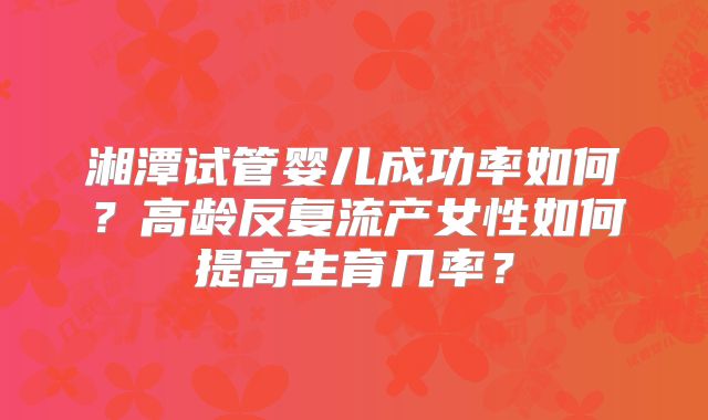 湘潭试管婴儿成功率如何？高龄反复流产女性如何提高生育几率？