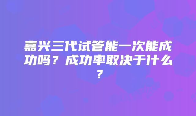 嘉兴三代试管能一次能成功吗?成功率取决于什么?