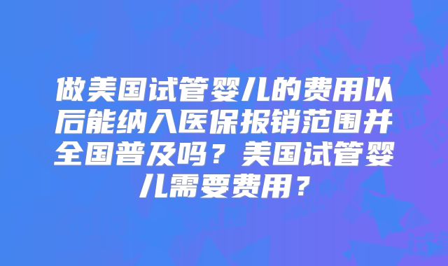 做美国试管婴儿的费用以后能纳入医保报销范围并全国普及吗？美国试管婴儿需要费用？