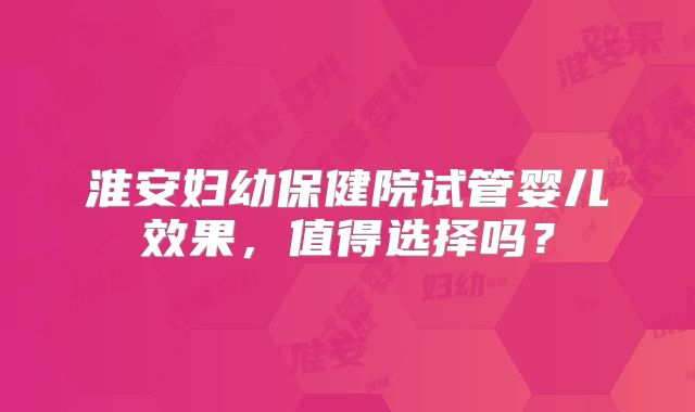淮安妇幼保健院试管婴儿效果，值得选择吗？