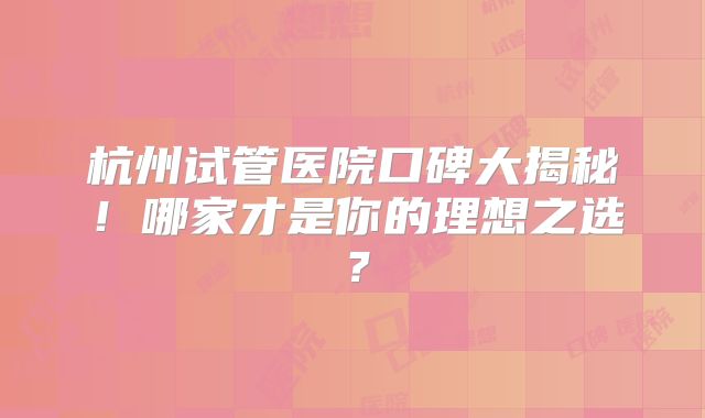 杭州试管医院口碑大揭秘！哪家才是你的理想之选？