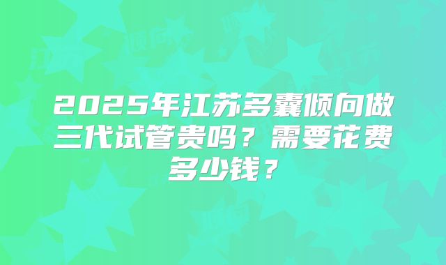 2025年江苏多囊倾向做三代试管贵吗？需要花费多少钱？