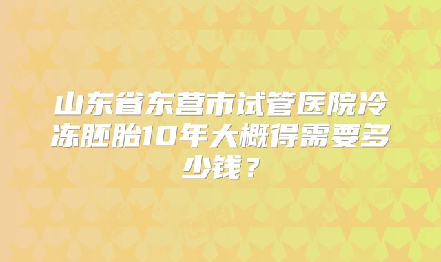 山东省东营市试管医院冷冻胚胎10年大概得需要多少钱?