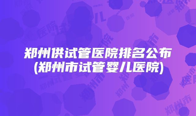 郑州供试管医院排名公布(郑州市试管婴儿医院)