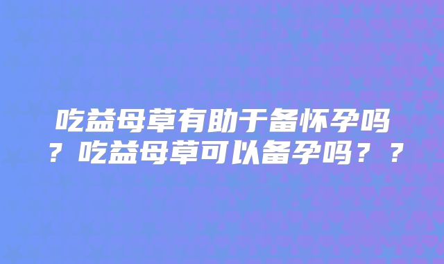 吃益母草有助于备怀孕吗？吃益母草可以备孕吗？？