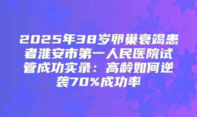 2025年38岁卵巢衰竭患者淮安市第一人民医院试管成功实录：高龄如何逆袭70%成功率