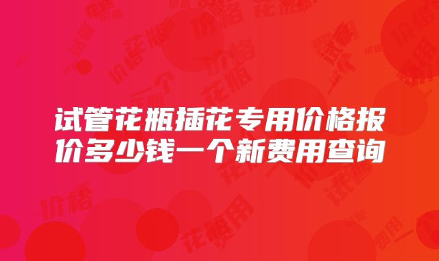试管花瓶插花专用价格报价多少钱一个新费用查询