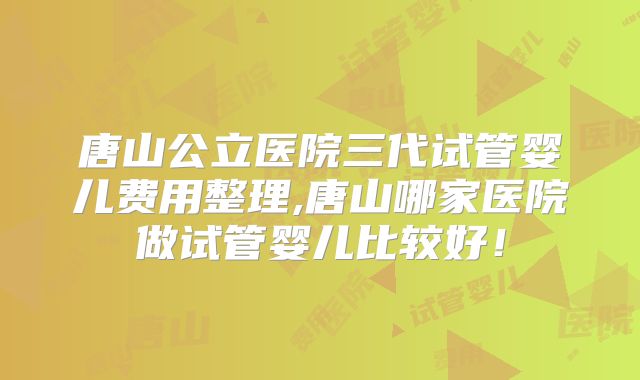 唐山公立医院三代试管婴儿费用整理,唐山哪家医院做试管婴儿比较好！