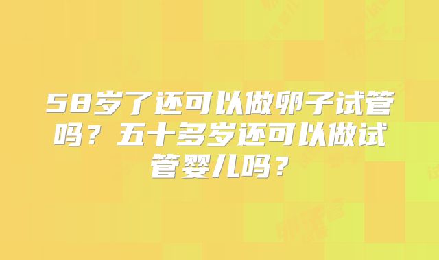 58岁了还可以做卵子试管吗？五十多岁还可以做试管婴儿吗？