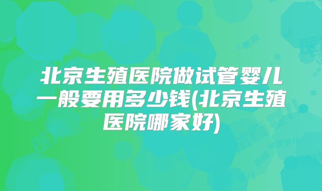 北京生殖医院做试管婴儿一般要用多少钱(北京生殖医院哪家好)