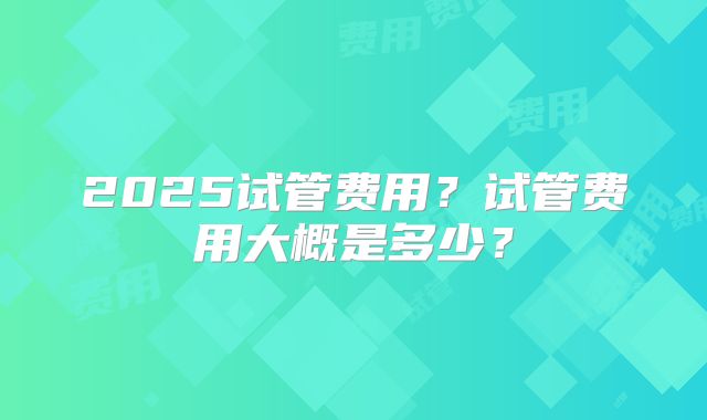 2025试管费用？试管费用大概是多少？