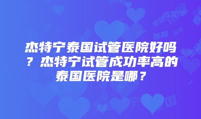 杰特宁泰国试管医院好吗?杰特宁试管成功率高的泰国医院是哪?