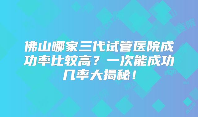 佛山哪家三代试管医院成功率比较高?一次能成功几率大揭秘!