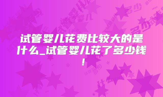试管婴儿花费比较大的是什么_试管婴儿花了多少钱！