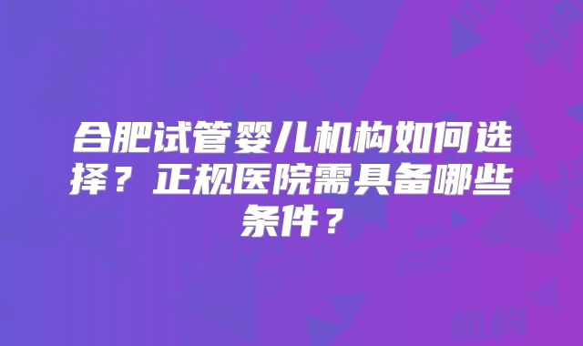 合肥试管婴儿机构如何选择？正规医院需具备哪些条件？