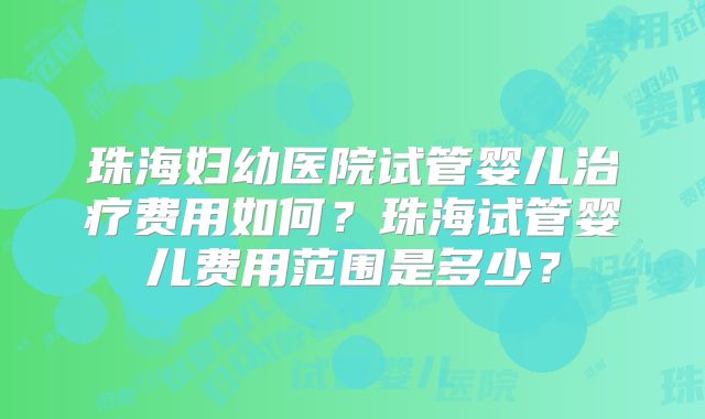 珠海妇幼医院试管婴儿治疗费用如何？珠海试管婴儿费用范围是多少？