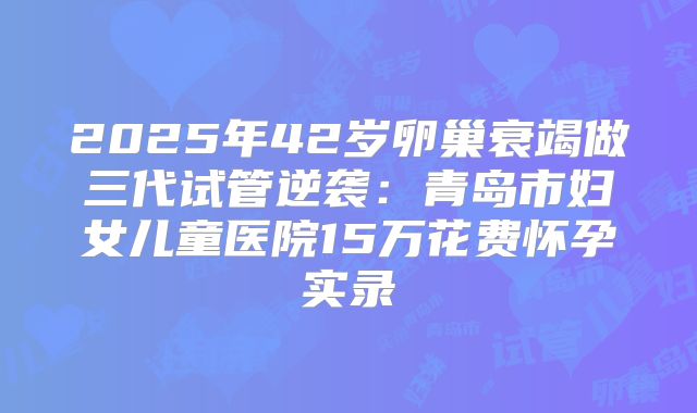 2025年42岁卵巢衰竭做三代试管逆袭：青岛市妇女儿童医院15万花费怀孕实录