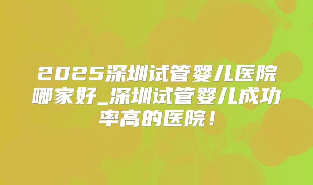 2025深圳试管婴儿医院哪家好_深圳试管婴儿成功率高的医院！
