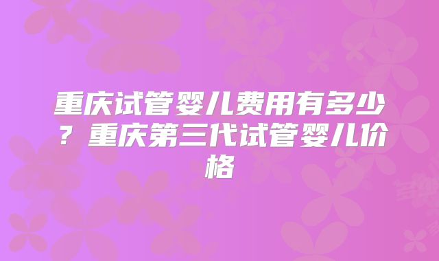 重庆试管婴儿费用有多少？重庆第三代试管婴儿价格