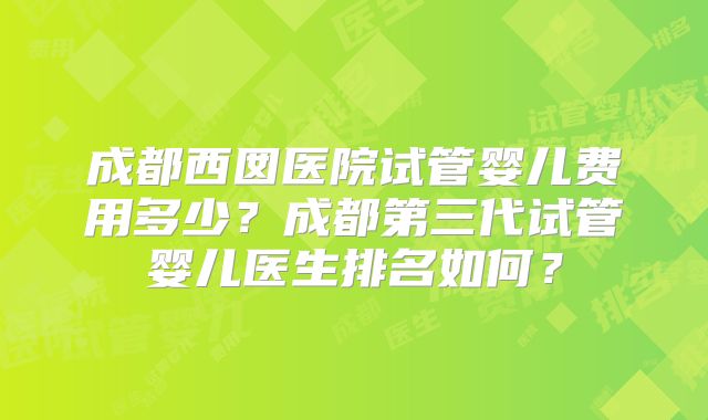 成都西囡医院试管婴儿费用多少？成都第三代试管婴儿医生排名如何？
