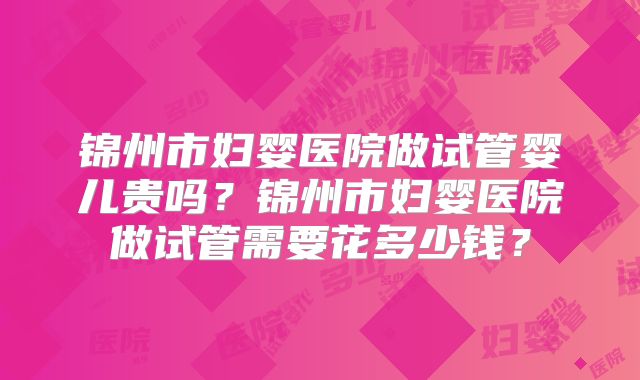 锦州市妇婴医院做试管婴儿贵吗？锦州市妇婴医院做试管需要花多少钱？