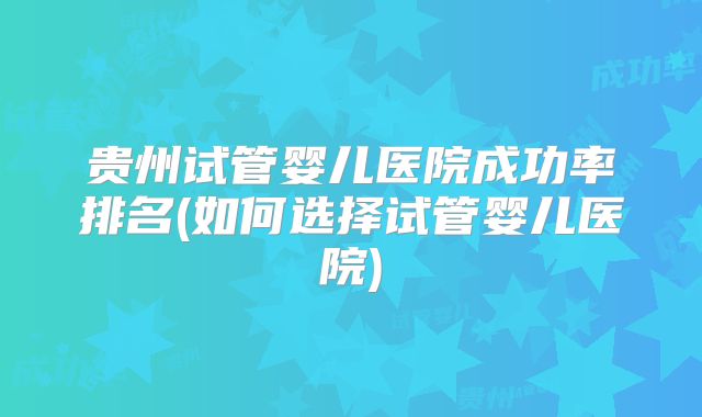 贵州试管婴儿医院成功率排名(如何选择试管婴儿医院)