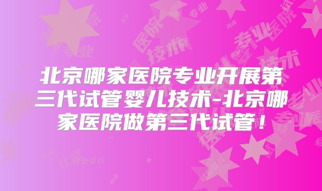 北京哪家医院专业开展第三代试管婴儿技术-北京哪家医院做第三代试管！