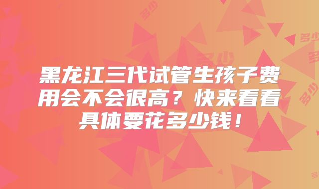 黑龙江三代试管生孩子费用会不会很高？快来看看具体要花多少钱！