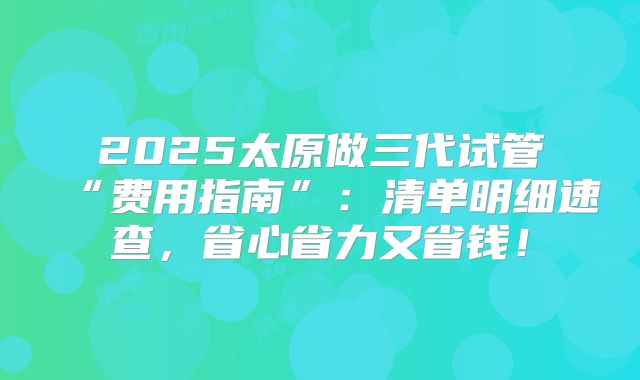 2025太原做三代试管“费用指南”：清单明细速查，省心省力又省钱！