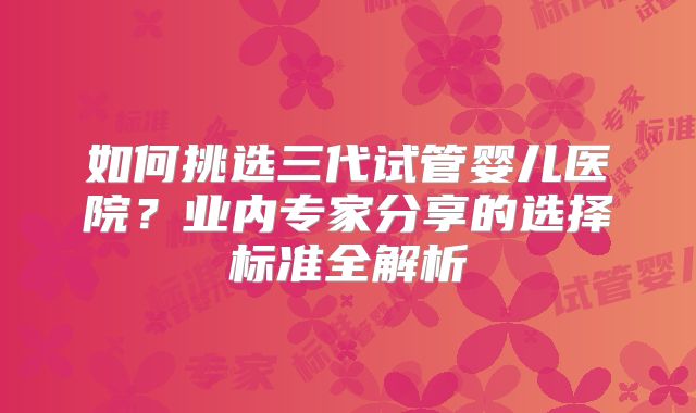 如何挑选三代试管婴儿医院？业内专家分享的选择标准全解析