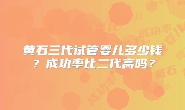 黄石三代试管婴儿多少钱？成功率比二代高吗？
