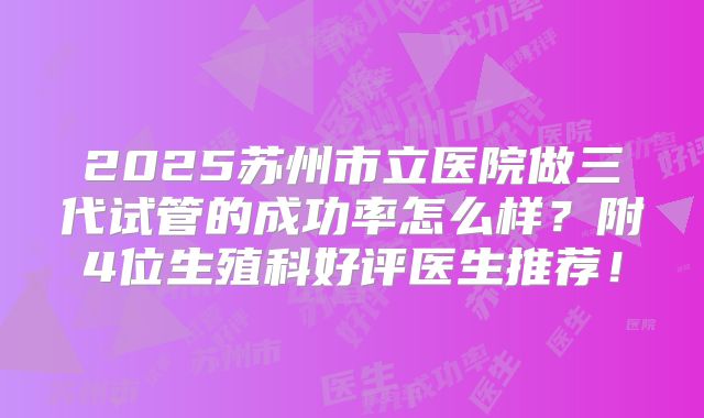 2025苏州市立医院做三代试管的成功率怎么样？附4位生殖科好评医生推荐！