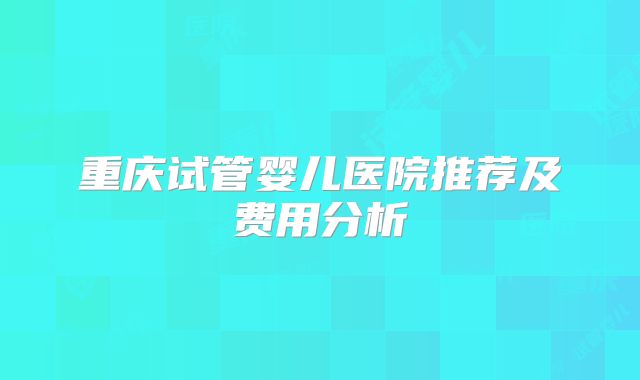 重庆试管婴儿医院推荐及费用分析