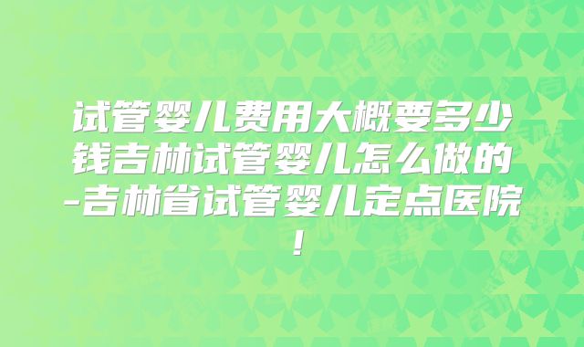 试管婴儿费用大概要多少钱吉林试管婴儿怎么做的-吉林省试管婴儿定点医院！