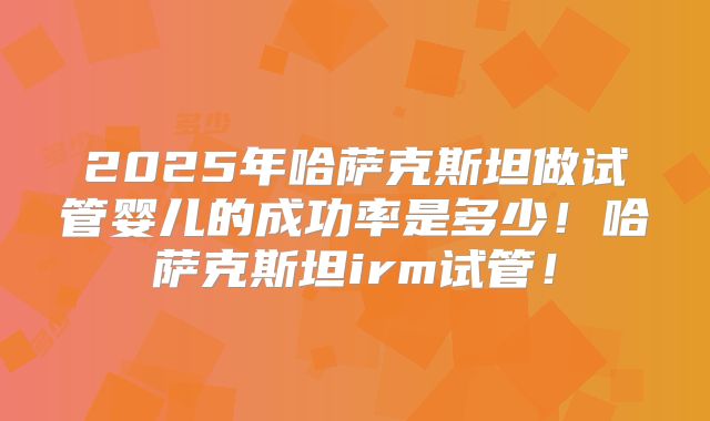 2025年哈萨克斯坦做试管婴儿的成功率是多少！哈萨克斯坦irm试管！