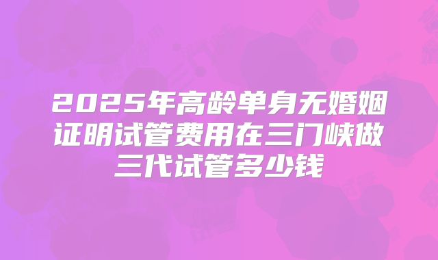 2025年高龄单身无婚姻证明试管费用在三门峡做三代试管多少钱